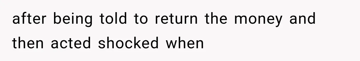 after being told to return the money and then acted shocked when