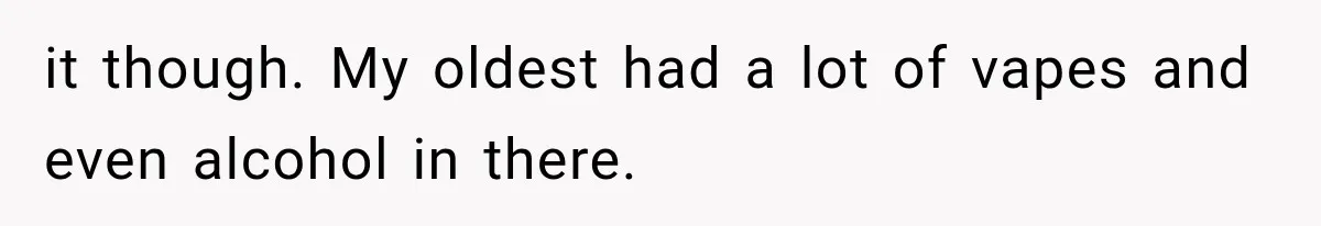 it though. My oldest had a lot of vapes and even alcohol in there.