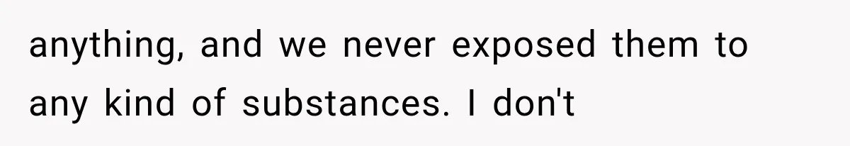 anything, and we never exposed them to any kind of substances. I don't