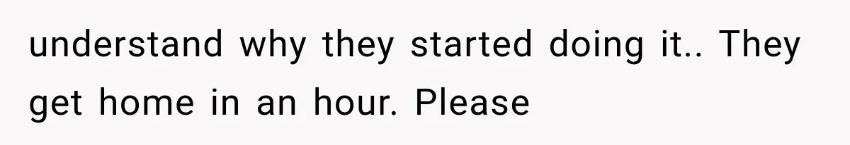 understand why they started doing it.. They get home in an hour. Please