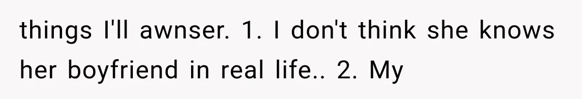 things I'll awnser. 1. I don't think she knows her boyfriend in real life.. 2. My