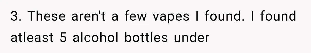 3. These aren't a few vapes I found. I found atleast 5 alcohol bottles under