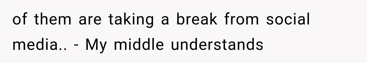 of them are taking a break from social media.. - My middle understands