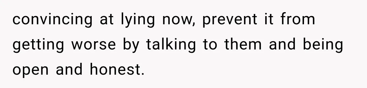 convincing at lying now, prevent it from getting worse by talking to them and being open and honest.