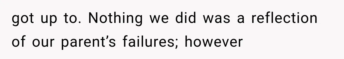 got up to. Nothing we did was a reflection of our parent’s failures; however