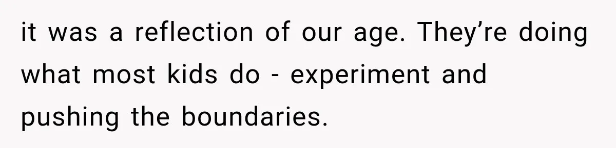 it was a reflection of our age. They’re doing what most kids do - experiment and pushing the boundaries.
