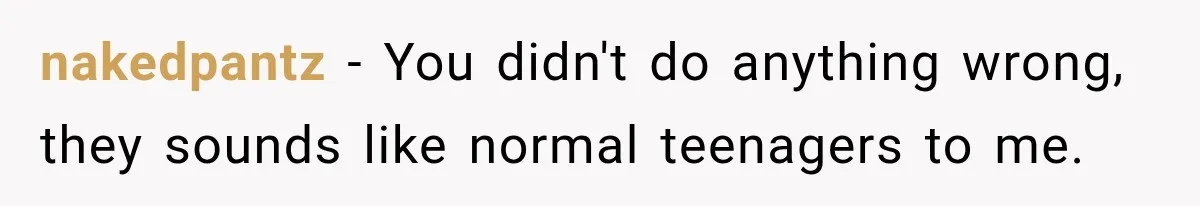 nakedpantz − You didn't do anything wrong, they sounds like normal teenagers to me.
