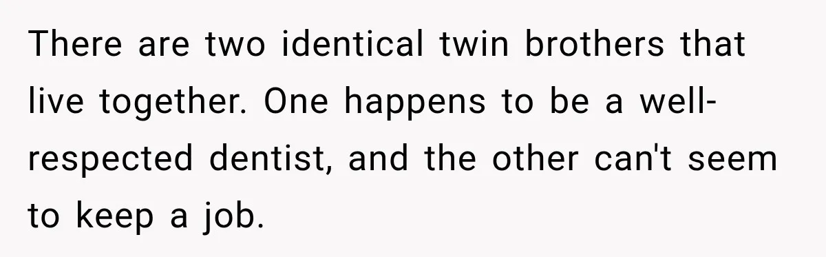 There are two identical twin brothers that live together. One happens to be a well-respected dentist, and the other can't seem to keep a job.