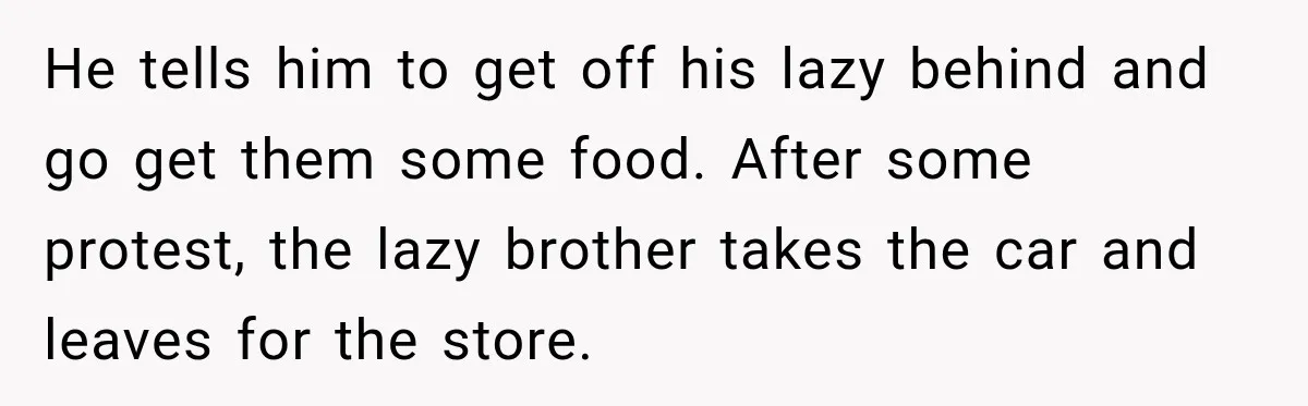 He tells him to get off his lazy behind and go get them some food. After some protest, the lazy brother takes the car and leaves for the store.