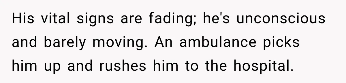 His vital signs are fading; he's unconscious and barely moving. An ambulance picks him up and rushes him to the hospital.