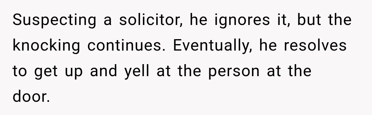 Suspecting a solicitor, he ignores it, but the knocking continues. Eventually, he resolves to get up and yell at the person at the door.