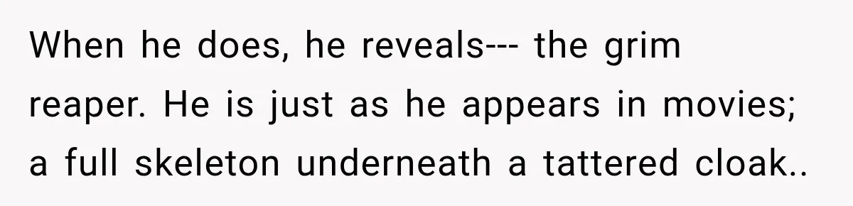 When he does, he reveals--- the grim reaper. He is just as he appears in movies; a full skeleton underneath a tattered cloak..