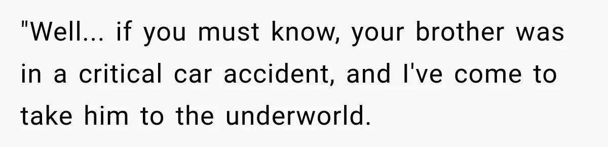 "Well... if you must know, your brother was in a critical car accident, and I've come to take him to the underworld.