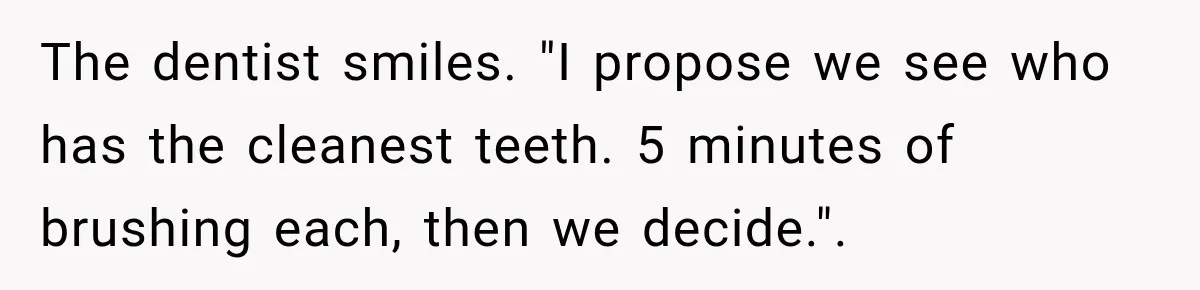 The dentist smiles. "I propose we see who has the cleanest teeth. 5 minutes of brushing each, then we decide.".