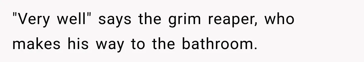 "Very well" says the grim reaper, who makes his way to the bathroom.