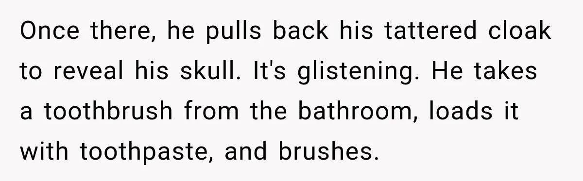 Once there, he pulls back his tattered cloak to reveal his skull. It's glistening. He takes a toothbrush from the bathroom, loads it with toothpaste, and brushes.