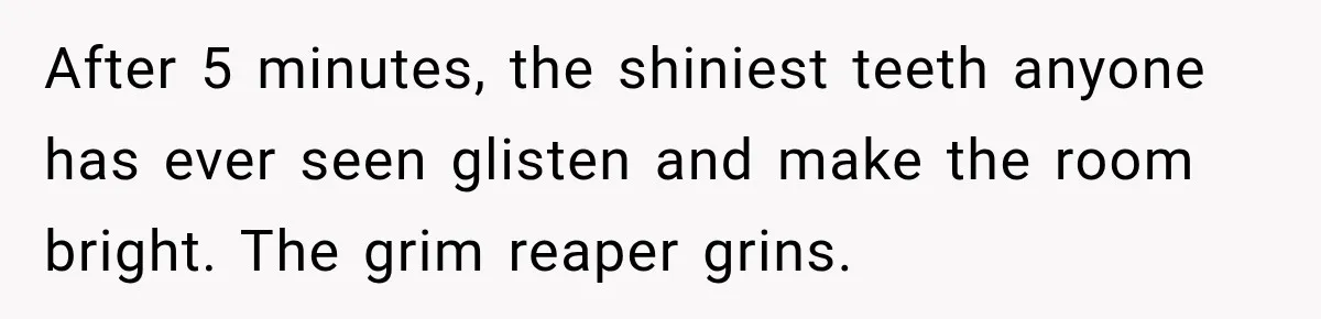 After 5 minutes, the shiniest teeth anyone has ever seen glisten and make the room bright. The grim reaper grins.