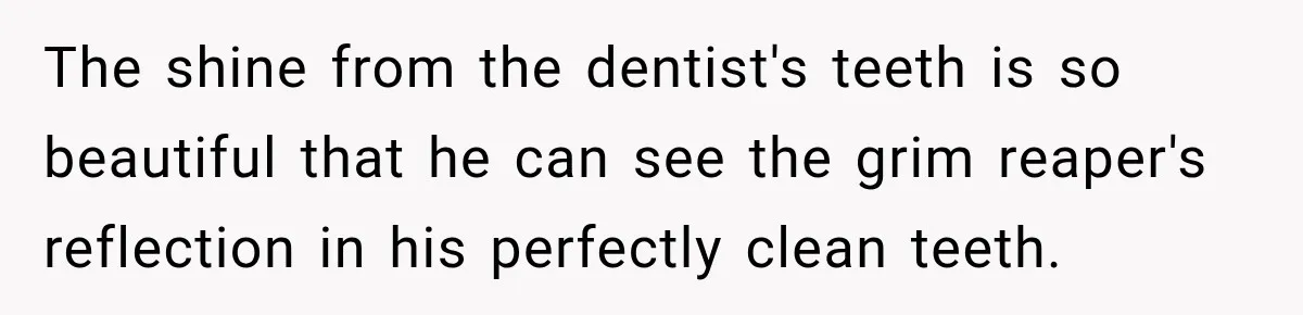 The shine from the dentist's teeth is so beautiful that he can see the grim reaper's reflection in his perfectly clean teeth.