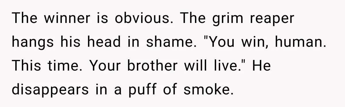 The winner is obvious. The grim reaper hangs his head in shame. "You win, human. This time. Your brother will live." He disappears in a puff of smoke.