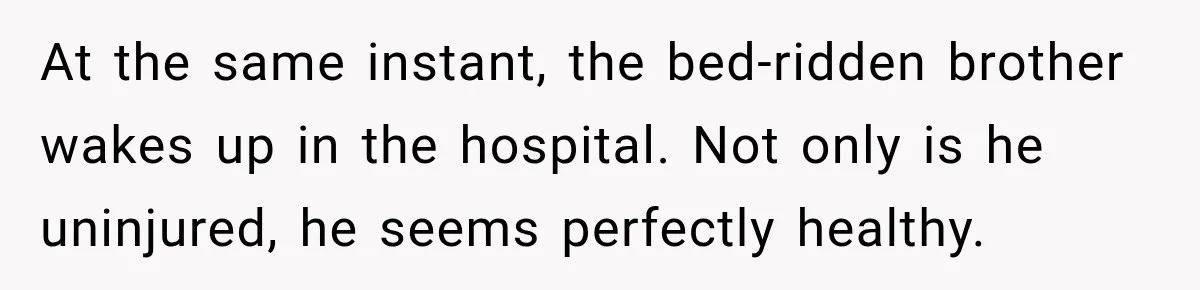 At the same instant, the bed-ridden brother wakes up in the hospital. Not only is he uninjured, he seems perfectly healthy.