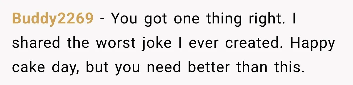 Buddy2269 − You got one thing right. I shared the worst joke I ever created. Happy cake day, but you need better than this.