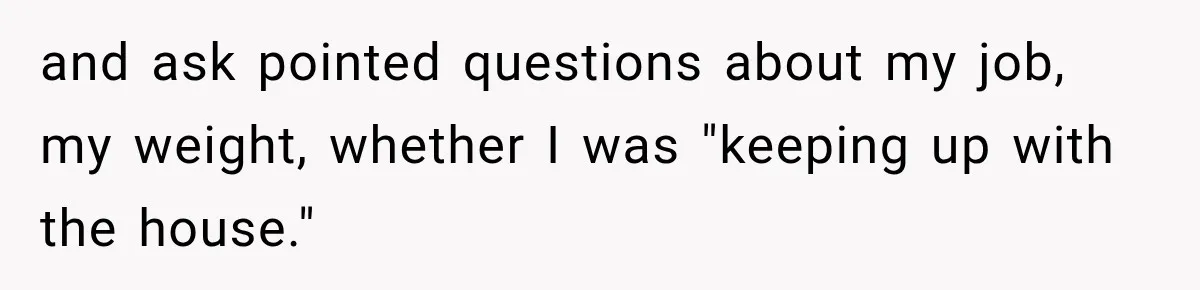 and ask pointed questions about my job, my weight, whether I was "keeping up with the house."