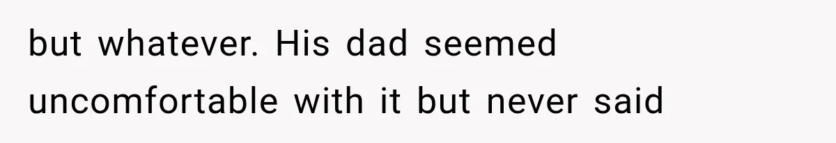 but whatever. His dad seemed uncomfortable with it but never said