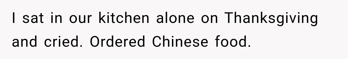 I sat in our kitchen alone on Thanksgiving and cried. Ordered Chinese food.