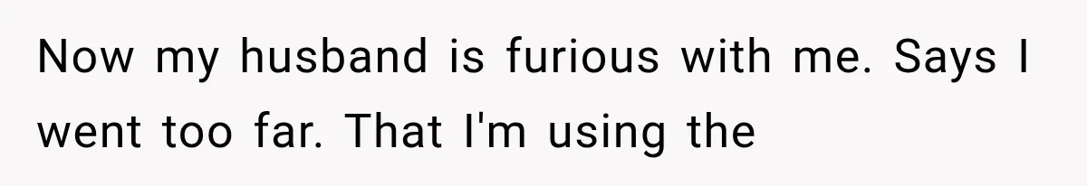 Now my husband is furious with me. Says I went too far. That I'm using the