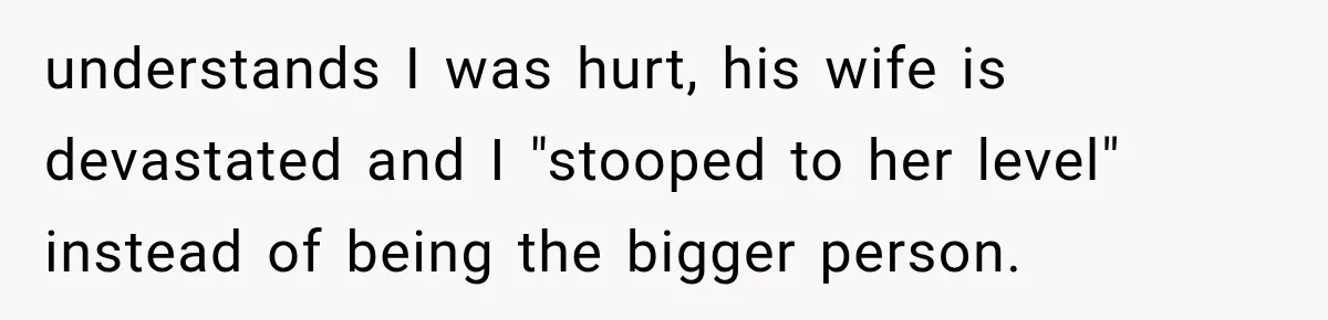 understands I was hurt, his wife is devastated and I "stooped to her level" instead of being the bigger person.