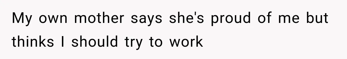 My own mother says she's proud of me but thinks I should try to work