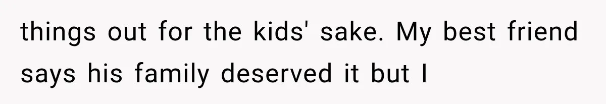 things out for the kids' sake. My best friend says his family deserved it but I