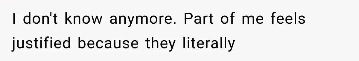 I don't know anymore. Part of me feels justified because they literally