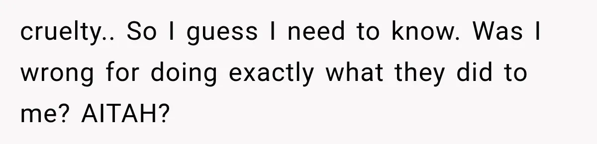 cruelty.. So I guess I need to know. Was I wrong for doing exactly what they did to me? AITAH?