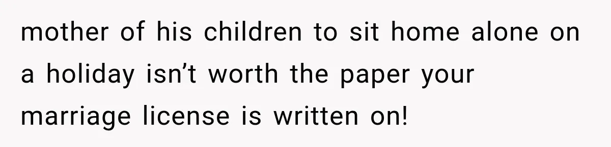 mother of his children to sit home alone on a holiday isn’t worth the paper your marriage license is written on!