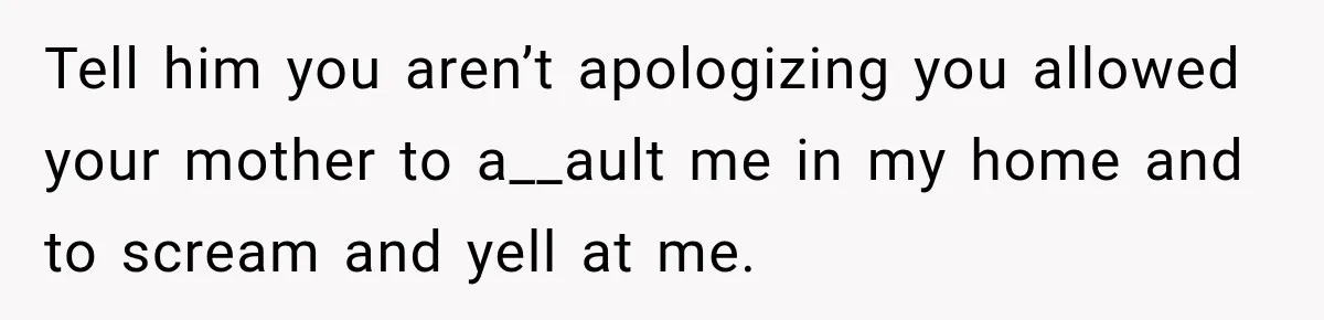 Tell him you aren’t apologizing you allowed your mother to a__ault me in my home and to scream and yell at me.