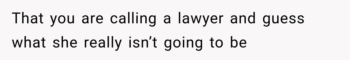 That you are calling a lawyer and guess what she really isn’t going to be