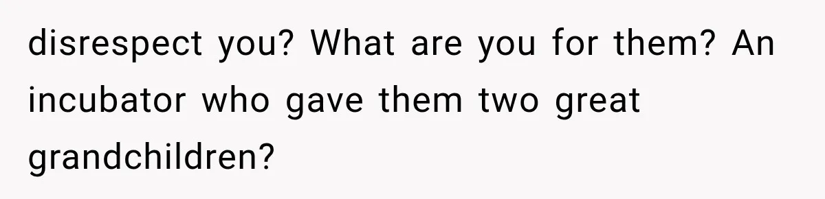 disrespect you? What are you for them? An incubator who gave them two great grandchildren?