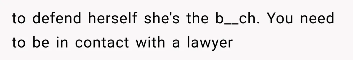 to defend herself she's the b__ch. You need to be in contact with a lawyer