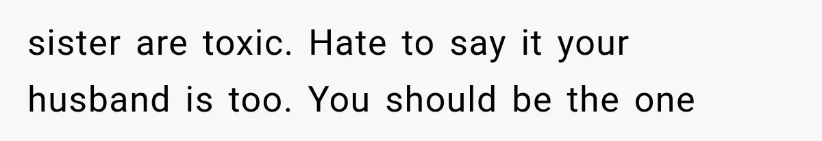 sister are toxic. Hate to say it your husband is too. You should be the one