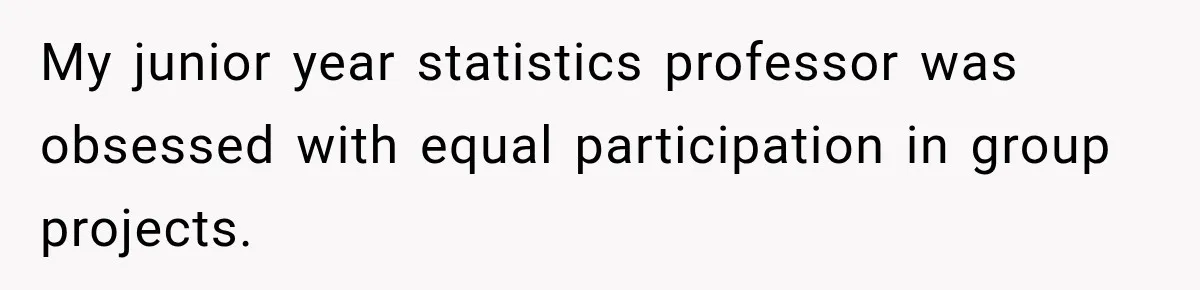 My junior year statistics professor was obsessed with equal participation in group projects.