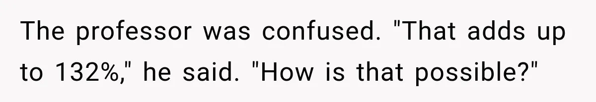 The professor was confused. "That adds up to 132%," he said. "How is that possible?"