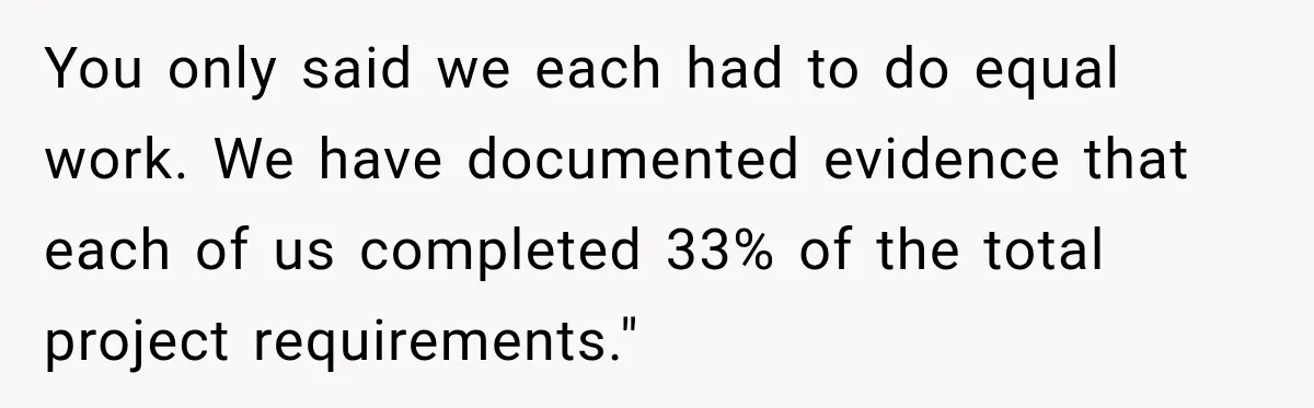 You only said we each had to do equal work. We have documented evidence that each of us completed 33% of the total project requirements."