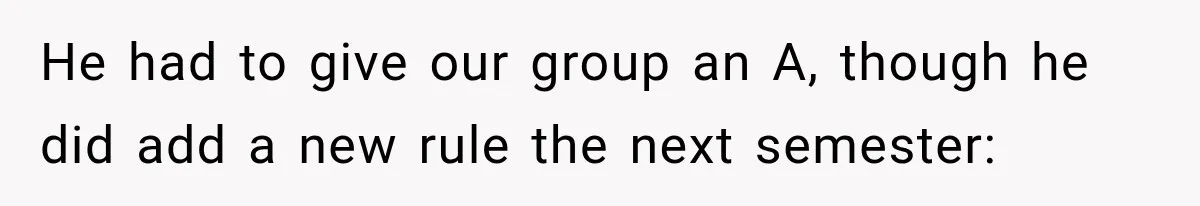 He had to give our group an A, though he did add a new rule the next semester: