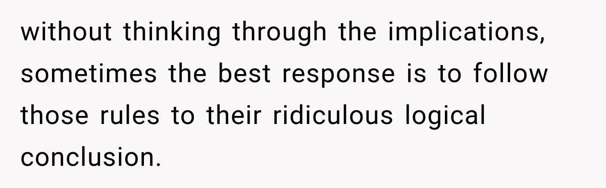 without thinking through the implications, sometimes the best response is to follow those rules to their ridiculous logical conclusion.