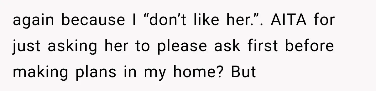 Woman Asks SIL to Stop Planning Visits to Her House, Then Gets Accused of Not Liking Her again because I “don’t like her.”. AITA for just asking her to please ask first before making plans in my home? But