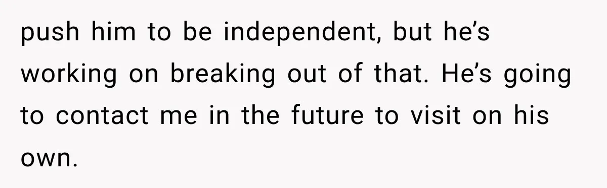 Woman Asks SIL to Stop Planning Visits to Her House, Then Gets Accused of Not Liking Her push him to be independent, but he’s working on breaking out of that. He’s going to contact me in the future to visit on his own.