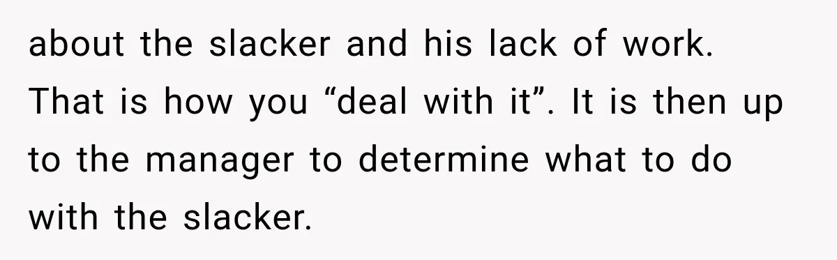 about the slacker and his lack of work. That is how you “deal with it”. It is then up to the manager to determine what to do with the slacker.