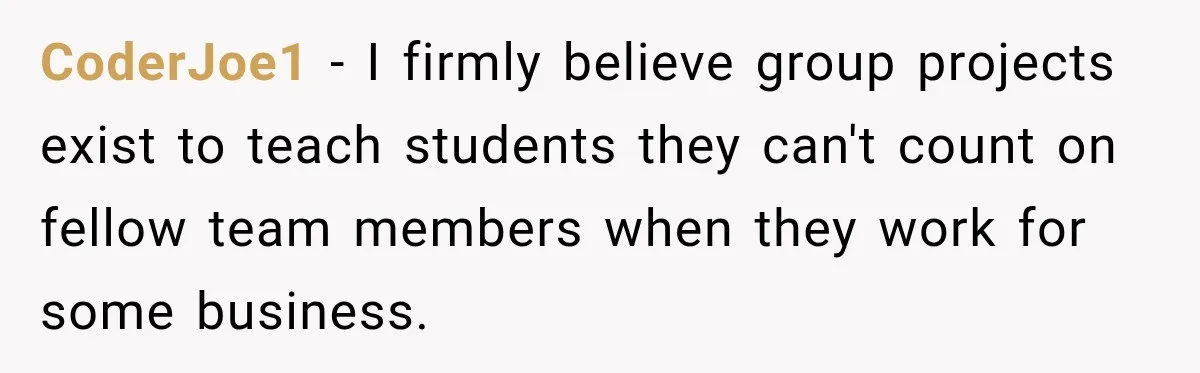 CoderJoe1 − I firmly believe group projects exist to teach students they can't count on fellow team members when they work for some business.