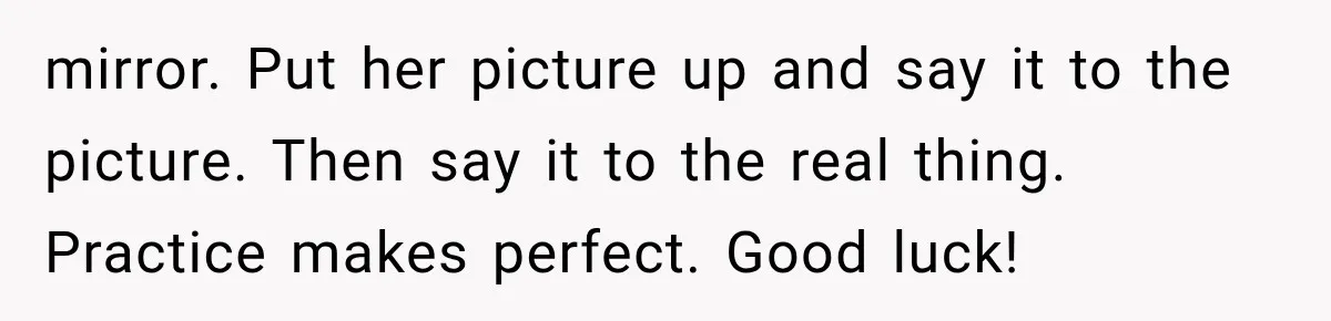 Woman Asks SIL to Stop Planning Visits to Her House, Then Gets Accused of Not Liking Her mirror. Put her picture up and say it to the picture. Then say it to the real thing. Practice makes perfect. Good luck!